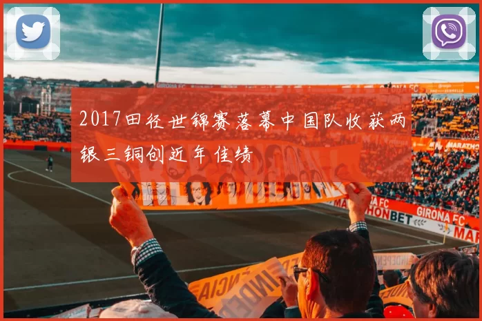 2017田径世锦赛落幕中国队收获两银三铜创近年佳绩