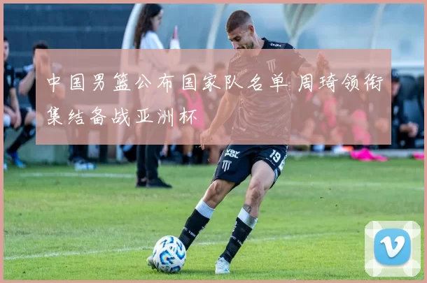 中国男篮公布国家队名单 周琦领衔集结备战亚洲杯
