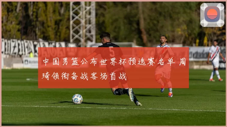 中国男篮公布世界杯预选赛名单 周琦领衔备战客场首战