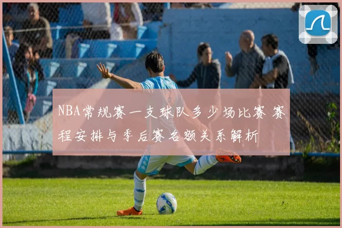 NBA常规赛一支球队多少场比赛 赛程安排与季后赛名额关系解析