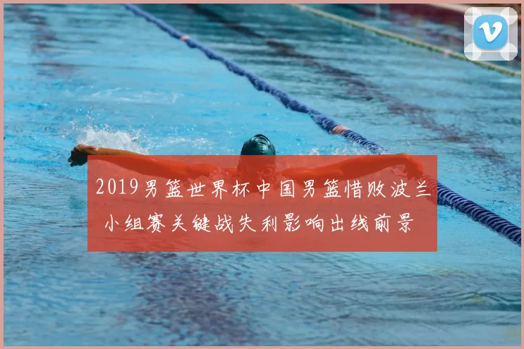 2019男篮世界杯中国男篮惜败波兰 小组赛关键战失利影响出线前景