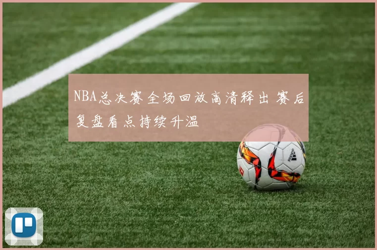 NBA总决赛全场回放高清释出 赛后复盘看点持续升温