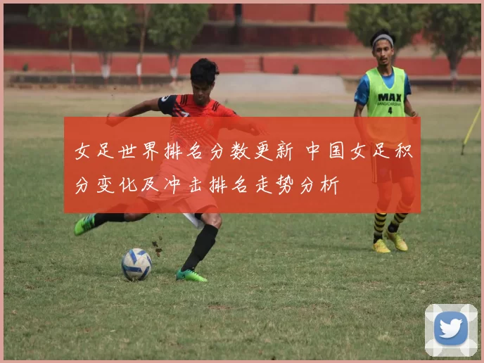 女足世界排名分数更新 中国女足积分变化及冲击排名走势分析