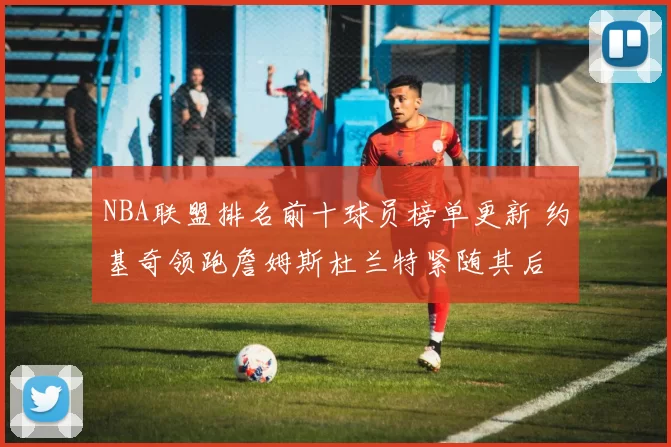 NBA联盟排名前十球员榜单更新 约基奇领跑詹姆斯杜兰特紧随其后