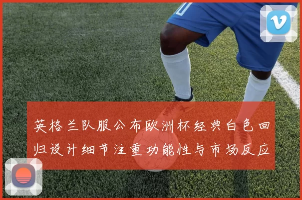 英格兰队服公布欧洲杯经典白色回归设计细节注重功能性与市场反应