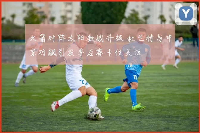火箭对阵太阳激战升级 杜兰特与申京对飙引发季后赛卡位关注