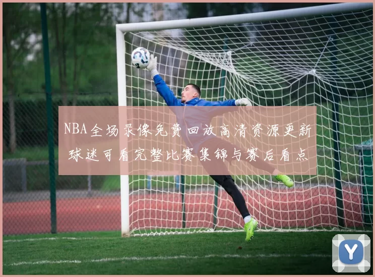 NBA全场录像免费回放高清资源更新 球迷可看完整比赛集锦与赛后看点