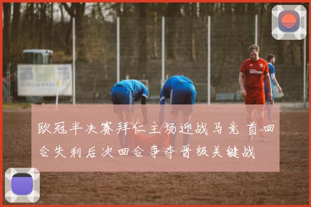 欧冠半决赛拜仁主场迎战马竞 首回合失利后次回合争夺晋级关键战