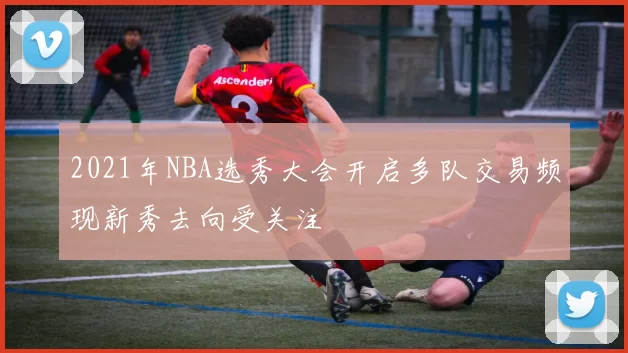 2021年NBA选秀大会开启多队交易频现新秀去向受关注