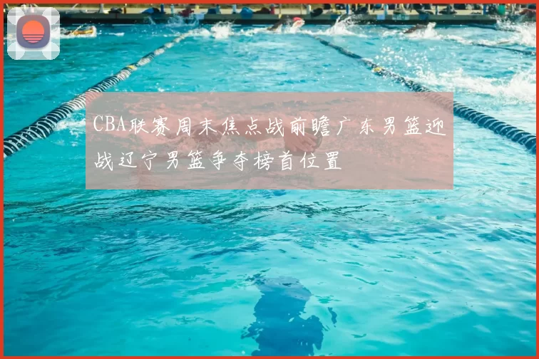 CBA联赛周末焦点战前瞻广东男篮迎战辽宁男篮争夺榜首位置