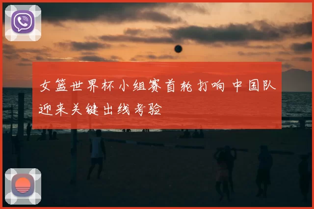 女篮世界杯小组赛首轮打响 中国队迎来关键出线考验