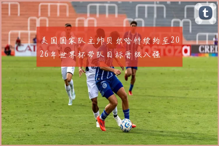 美国国家队主帅贝尔哈特续约至2026年世界杯带队目标晋级八强