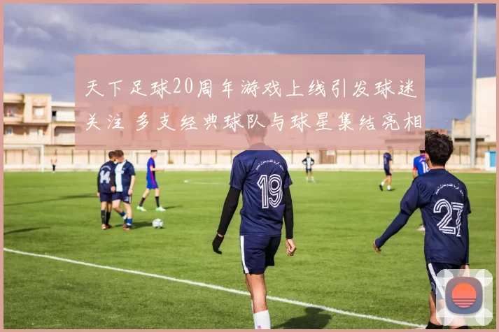 天下足球20周年游戏上线引发球迷关注 多支经典球队与球星集结亮相