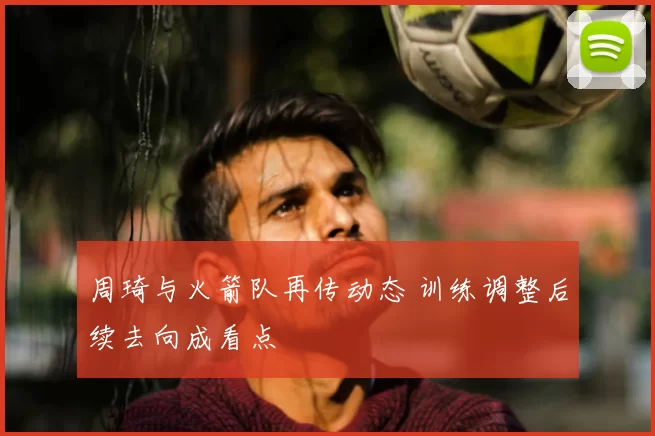 周琦与火箭队再传动态 训练调整后续去向成看点