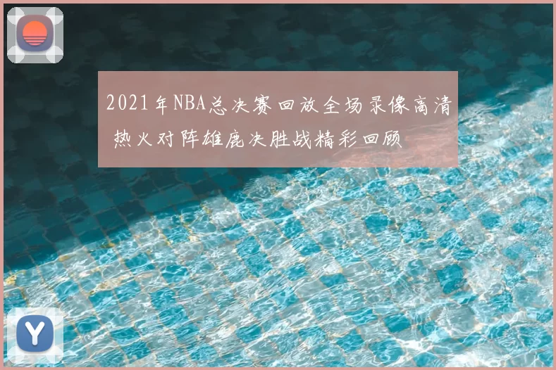 2021年NBA总决赛回放全场录像高清 热火对阵雄鹿决胜战精彩回顾