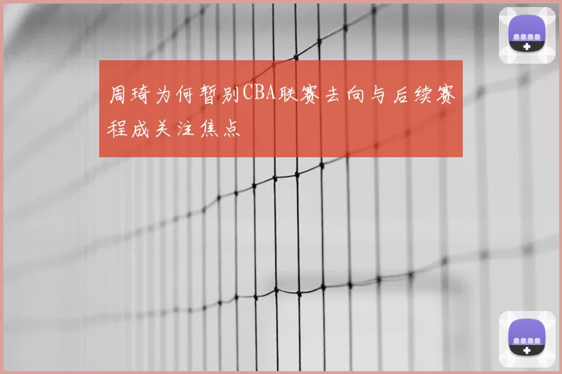 周琦为何暂别CBA联赛去向与后续赛程成关注焦点