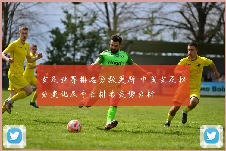女足世界排名分数更新 中国女足积分变化及冲击排名走势分析