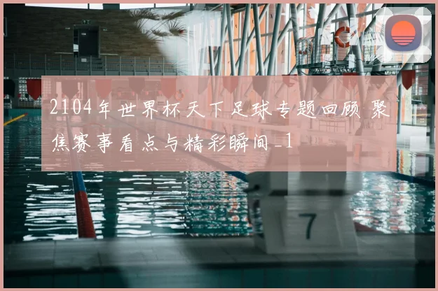 2104年世界杯天下足球专题回顾 聚焦赛事看点与精彩瞬间_1