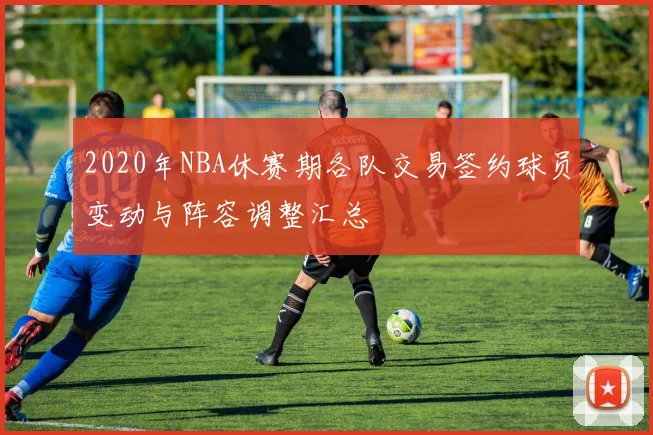 2020年NBA休赛期各队交易签约球员变动与阵容调整汇总