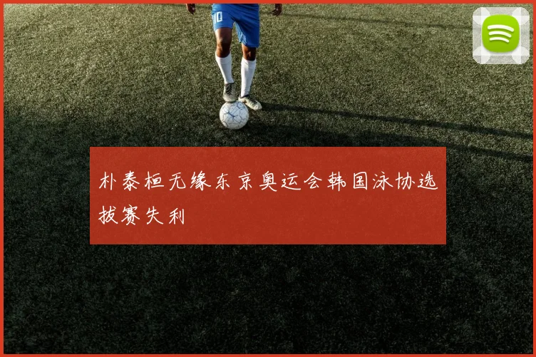 朴泰桓无缘东京奥运会韩国泳协选拔赛失利