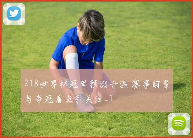 218世界杯冠军预测升温 赛事前景与争冠看点引关注_1