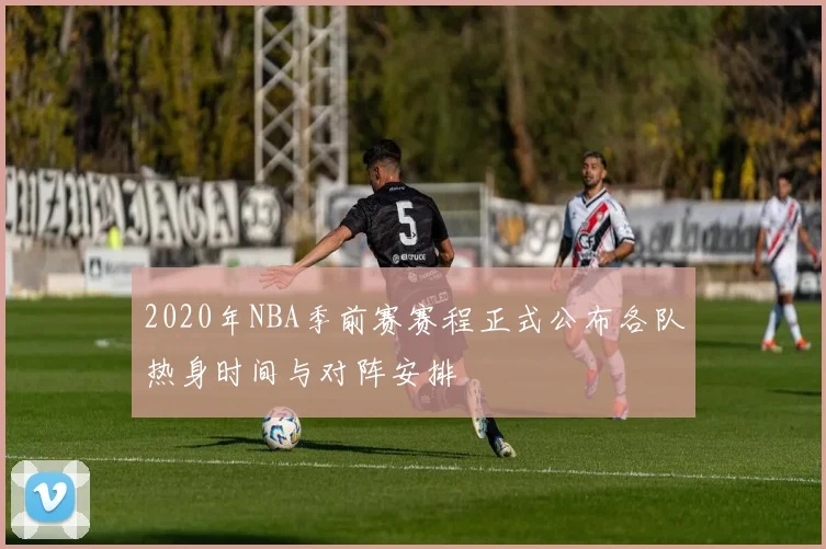 2020年NBA季前赛赛程正式公布各队热身时间与对阵安排
