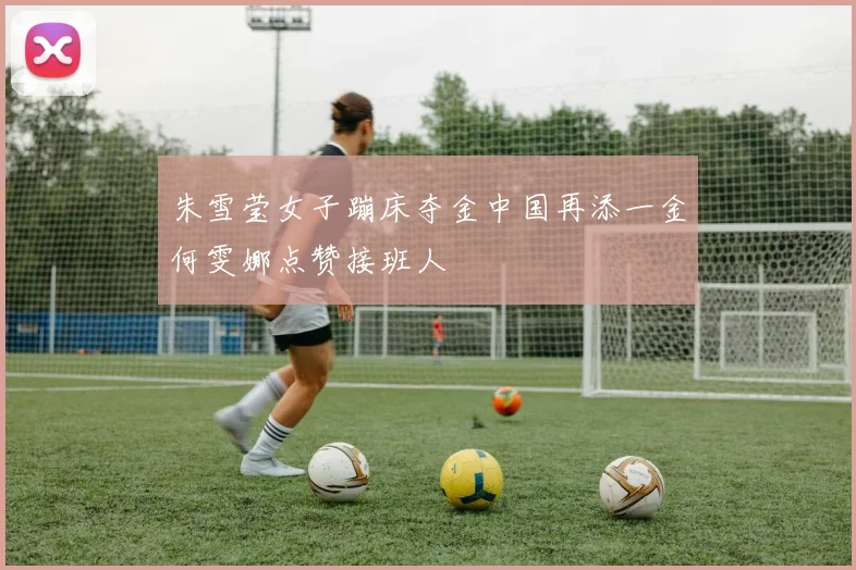 朱雪莹女子蹦床夺金中国再添一金何雯娜点赞接班人