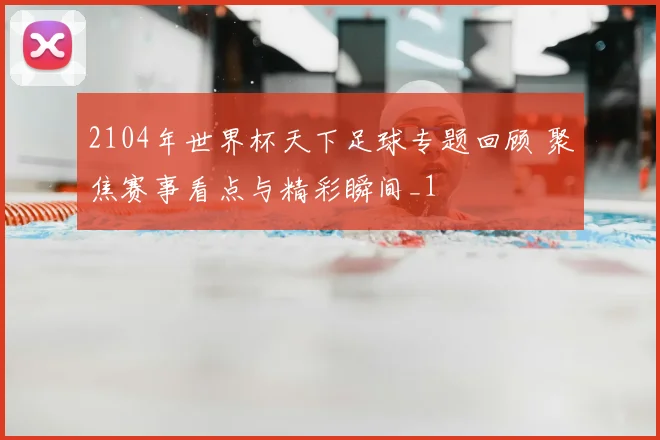 2104年世界杯天下足球专题回顾 聚焦赛事看点与精彩瞬间_1